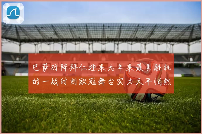 巴萨对阵拜仁迎来九年来最具胜机的一战时刻欧冠舞台实力天平悄然倾斜